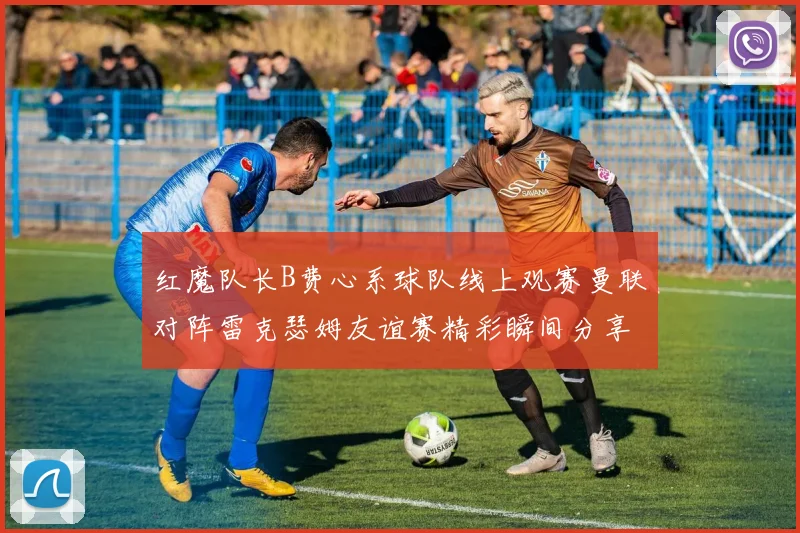红魔队长B费心系球队线上观赛曼联对阵雷克瑟姆友谊赛精彩瞬间分享