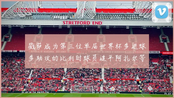 戳萨成为第三位单届世界杯多进球多助攻的比利时球员追平阿扎尔等传奇