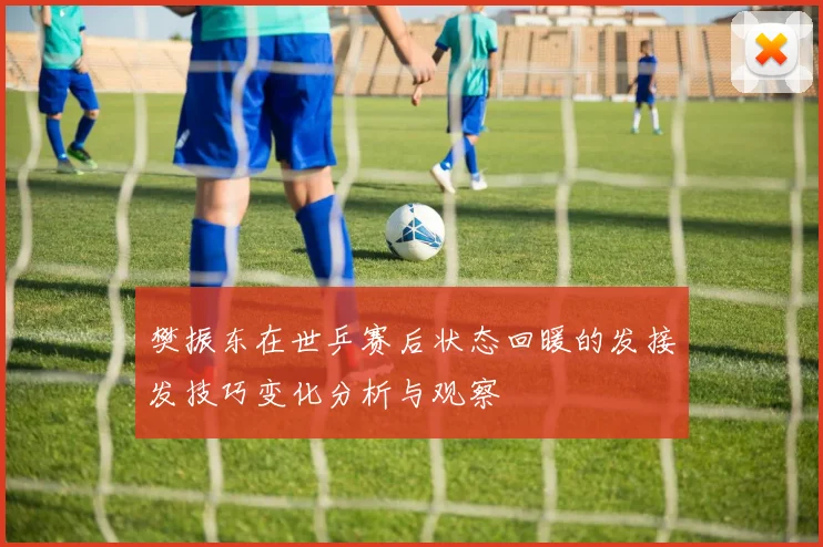 樊振东在世乒赛后状态回暖的发接发技巧变化分析与观察