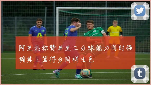 阿里扎称赞库里三分球能力同时强调其上篮得分同样出色